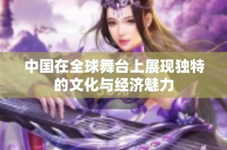 中国在全球舞台上展现独特的文化与经济魅力