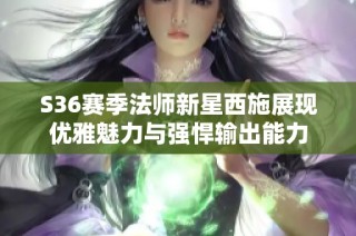 S36赛季法师新星西施展现优雅魅力与强悍输出能力