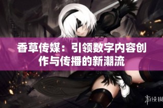 香草传媒：引领数字内容创作与传播的新潮流