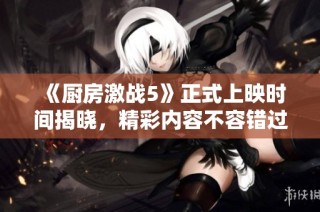 《厨房激战5》正式上映时间揭晓，精彩内容不容错过