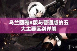 乌兰图雅B版与普通版的五大主要区别详解