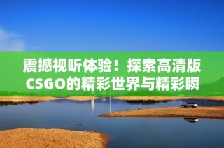 震撼视听体验！探索高清版CSGO的精彩世界与精彩瞬间