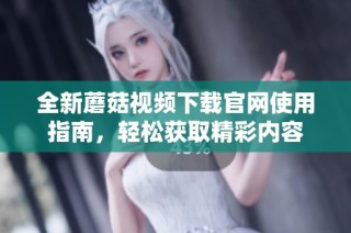 全新蘑菇视频下载官网使用指南，轻松获取精彩内容