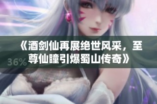 《酒剑仙再展绝世风采，至尊仙瞳引爆蜀山传奇》