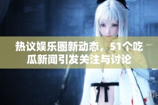 热议娱乐圈新动态，51个吃瓜新闻引发关注与讨论