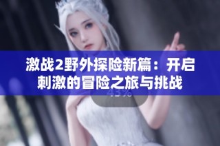 激战2野外探险新篇：开启刺激的冒险之旅与挑战