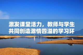 激发课堂活力，教师与学生共同创造激情四溢的学习环境