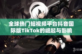 全球热门短视频平台抖音国际版TikTok的崛起与影响分析