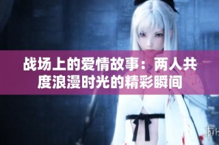 战场上的爱情故事：两人共度浪漫时光的精彩瞬间
