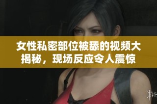 女性私密部位被舔的视频大揭秘，现场反应令人震惊