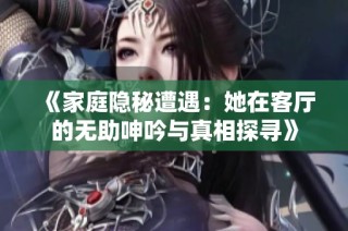 《家庭隐秘遭遇：她在客厅的无助呻吟与真相探寻》