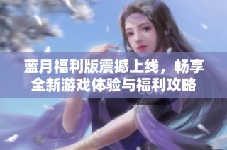 蓝月福利版震撼上线，畅享全新游戏体验与福利攻略