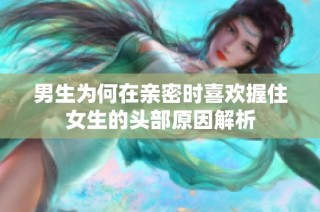 男生为何在亲密时喜欢握住女生的头部原因解析