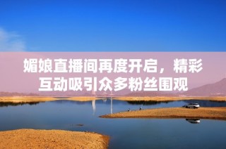 媚娘直播间再度开启，精彩互动吸引众多粉丝围观