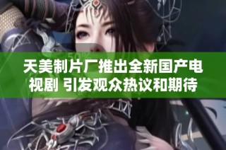 天美制片厂推出全新国产电视剧 引发观众热议和期待