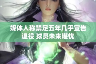 媒体人称禁足五年几乎宣告退役 球员未来堪忧