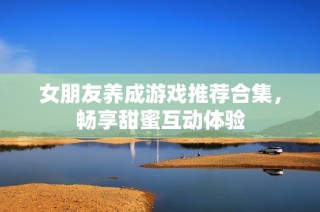 女朋友养成游戏推荐合集，畅享甜蜜互动体验