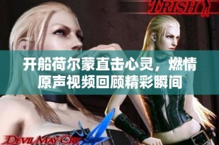 开船荷尔蒙直击心灵，燃情原声视频回顾精彩瞬间