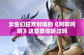 女生们狂欢时唱的《呵啊呵啊》这首歌你听过吗
