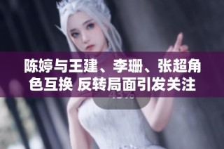 陈婷与王建、李珊、张超角色互换 反转局面引发关注