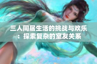三人同居生活的挑战与欢乐：探索复杂的室友关系