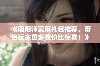 《阴阳师实用礼包推荐，带给玩家更多性价比惊喜！》