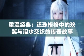 重温经典：还珠格格中的欢笑与泪水交织的传奇故事