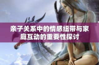 亲子关系中的情感纽带与家庭互动的重要性探讨