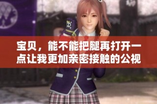宝贝，能不能把腿再打开一点让我更加亲密接触的公视频