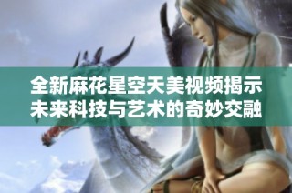 全新麻花星空天美视频揭示未来科技与艺术的奇妙交融