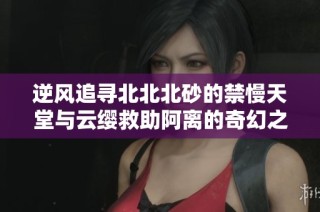 逆风追寻北北北砂的禁慢天堂与云缨救助阿离的奇幻之旅
