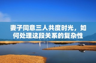 妻子同意三人共度时光，如何处理这段关系的复杂性