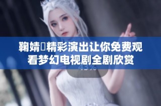 鞠婧祎精彩演出让你免费观看梦幻电视剧全剧欣赏
