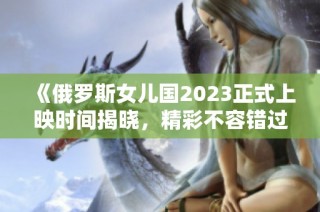 《俄罗斯女儿国2023正式上映时间揭晓，精彩不容错过》