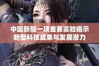 中国新疆一项重要实验揭示新型科技成果与发展潜力