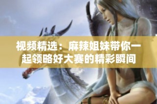 视频精选：麻辣姐妹带你一起领略好大赛的精彩瞬间