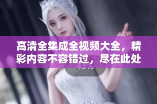 高清全集成全视频大全，精彩内容不容错过，尽在此处！