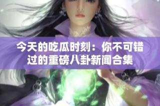 今天的吃瓜时刻：你不可错过的重磅八卦新闻合集