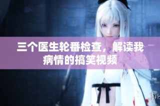 三个医生轮番检查，解读我病情的搞笑视频