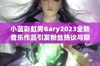 小蓝彩虹男Gary2023全新音乐作品引发粉丝热议与期待
