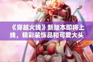 《穿越火线》新版本即将上线，精彩装饰品和可爱大头全解析