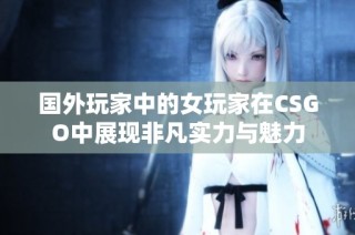 国外玩家中的女玩家在CSGO中展现非凡实力与魅力