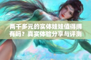 两千多元的实体娃娃值得拥有吗？真实体验分享与评测。