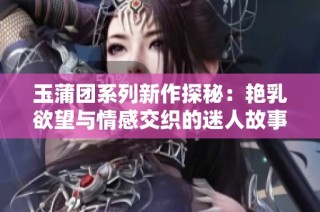 玉蒲团系列新作探秘：艳乳欲望与情感交织的迷人故事