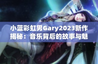 小蓝彩虹男Gary2023新作揭秘：音乐背后的故事与魅力