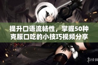 提升口语流畅性，掌握50种克服口吃的小技巧视频分享