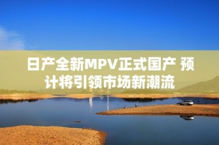 日产全新MPV正式国产 预计将引领市场新潮流