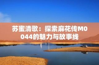苏蜜清歌：探索麻花传M0044的魅力与故事线