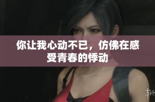 你让我心动不已，仿佛在感受青春的悸动