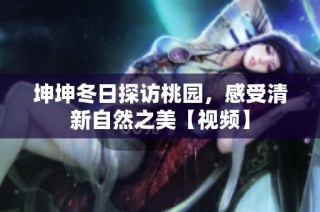 坤坤冬日探访桃园，感受清新自然之美【视频】